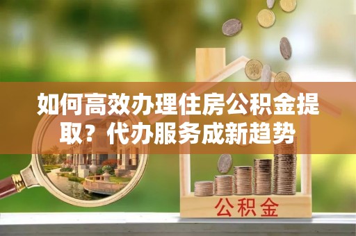 中埔如何高效办理住房公积金提取？代办服务成新趋势