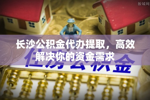 中埔长沙公积金代办提取，高效解决你的资金需求